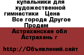 купальники для художественной гимнастики › Цена ­ 12 000 - Все города Другое » Продам   . Астраханская обл.,Астрахань г.